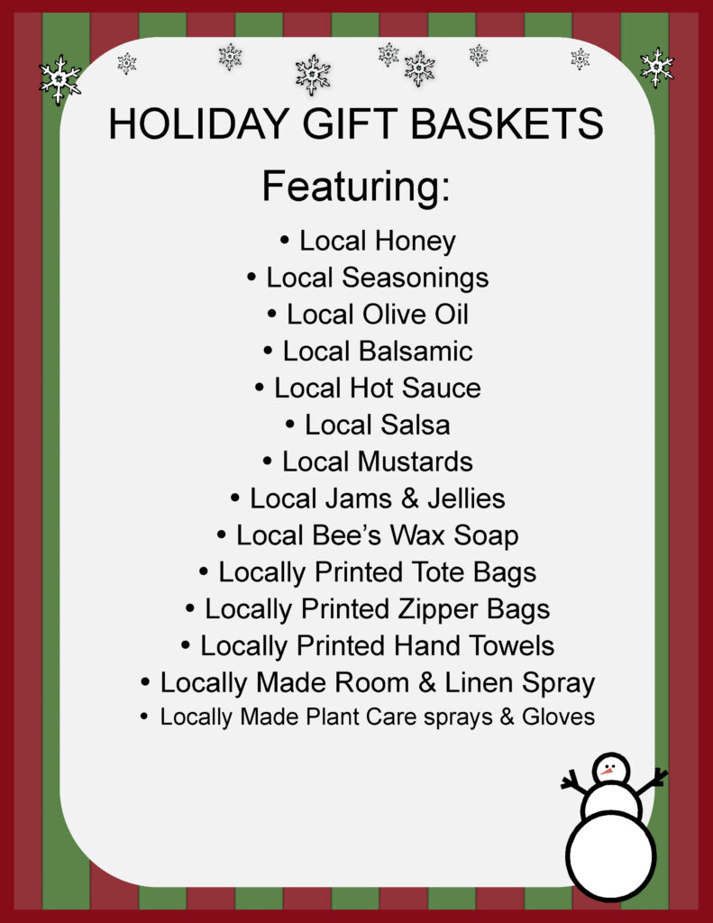 HOLIDAY GIFT BASKETS Featuring:
Local Honey
Local Seasonings
Local Olive Oil
Local Balsamic
Local Hot Sauce
Local Salsa
Local Mustards
Local Jams & Jellies
Local Bee’s Wax Soap
Locally Printed Tote Bags  
Locally Printed Zipper Bags Locally Printed Hand Towels
Locally Made Room & Linen Spray Locally Made Plant Care sprays & Gloves